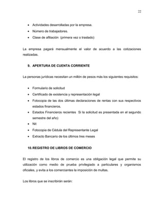 • Actividades desarrolladas por la empresa.
• Número de trabajadores.
• Clase de afiliación (primera vez o traslado)
La empresa pagará mensualmente el valor de acuerdo a las cotizaciones
realizadas.
9. APERTURA DE CUENTA CORRIENTE
La personas jurídicas necesitan un millón de pesos más los siguientes requisitos:
• Formulario de solicitud
• Certificado de existencia y representación legal
• Fotocopia de las dos últimas declaraciones de rentas con sus respectivos
estados financieros.
• Estados Financieros recientes Si la solicitud es presentada en el segundo
semestre del año)
• Nit
• Fotocopia de Cédula del Representante Legal
• Extracto Bancario de los últimos tres meses
10.REGISTRO DE LIBROS DE COMERCIO
El registro de los libros de comercio es una obligación legal que permite su
utilización como medio de prueba privilegiado a particulares y organismos
oficiales, y evita a los comerciantes la imposición de multas.
Los libros que se inscribirán serán:
22
 