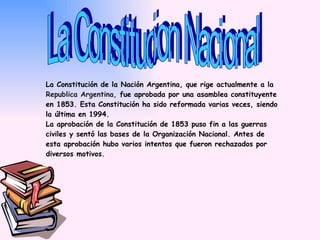 La Constitucion Nacional La Constitución de la Nación Argentina, que rige actualmente a la  Republica Argentina,  fue aprobada por una asamblea constituyente en 1853. Esta Constitución ha sido reformada varias veces, siendo la última en 1994. La aprobación de la Constitución de 1853 puso fin a las guerras civiles y sentó las bases de la Organización Nacional. Antes de esta aprobación hubo varios intentos que fueron rechazados por diversos motivos. 
