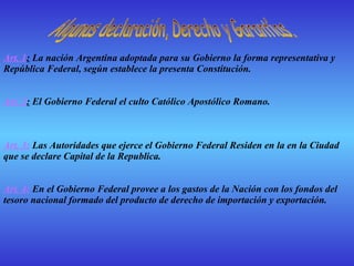 Art. 1 :  La nación Argentina adoptada para su Gobierno la forma representativa y República Federal, según establece la presenta Constitución.     Art. 2 :  El Gobierno Federal el culto Católico Apostólico Romano.   Art. 3:  Las Autoridades que ejerce el Gobierno Federal Residen en la en la Ciudad que se declare Capital de la Republica.     Art. 4:  En el Gobierno Federal provee a los gastos de la Nación con los fondos del tesoro nacional formado del producto de derecho de importación y exportación.   Algunas declaración, Derecho y Garantías.  