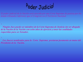 Poder Judicial El poder judicial de la Nación será ejercido por una Corte Suprema de justicia por los demás tribunales inferiores que el Congreso en el Territorio Nacional. •            Ningún Juez puede ser miembro de la Corte Suprema de Justicia sin ser abogado de la Nación de la Nación con ocho años de ejercicio y tener las cualidades requeridas para ser Senador.   •            Los Jueces nombrados para la  Corte  Suprema  prestaran juramento en mano del Presidente de la  Nación.     