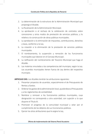 99Oficina de implementación del Sistema Penal Acusatorio
Constitución Política de la República de Panamá
2.	 La determinación de la estructura de la Administración Municipal que
proponga el Alcalde.
3.	 La fiscalización de la Administración Municipal.
4.	 La aprobación o el rechazo de la celebración de contratos sobre
concesiones y otros modos de prestación de servicios públicos, y lo
relativo a la construcción de obras públicas municipales.
5.	 La aprobación o la eliminación de impuestos, contribuciones, derechos
y tasas, conforme a la Ley.
6.	 La creación o la eliminación de la prestación de servicios públicos
municipales.
7.	 El nombramiento, la suspensión y remoción de los funcionarios
municipales que laboran en el Concejo Municipal.
8.	 La ratificación del nombramiento del Tesorero Municipal que haga el
Alcalde.
9.	 Las materias vinculadas a las competencias del municipio, según la Ley.
Los acuerdos municipales tienen fuerza de Ley dentro del respectivo
municipio.
ARTICULO 243. Los Alcaldes tendrán las atribuciones siguientes:
1.	 Presentar proyectos de acuerdos, especialmente el de Presupuesto de
Rentas y Gastos.
2.	 Ordenar los gastos de la administración local, ajustándose al Presupuesto
y a los reglamentos de contabilidad.
3.	 Nombrar y remover a los funcionarios públicos municipales, cuya
designación no corresponda a otra autoridad, con sujeción a lo que
dispone el Título XI.
4.	 Promover el progreso de la comunidad municipal y velar por el
cumplimiento de los deberes de sus funcionarios públicos.
5.	 Ejercer las otras atribuciones que le asigne la Ley.
 