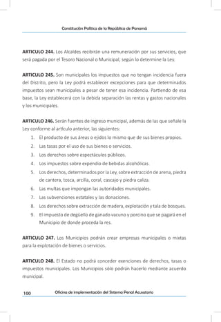 100
Constitución Política de la República de Panamá
Oficina de implementación del Sistema Penal Acusatorio
ARTICULO 244. Los Alcaldes recibirán una remuneración por sus servicios, que
será pagada por el Tesoro Nacional o Municipal, según lo determine la Ley.
ARTICULO 245. Son municipales los impuestos que no tengan incidencia fuera
del Distrito, pero la Ley podrá establecer excepciones para que determinados
impuestos sean municipales a pesar de tener esa incidencia. Partiendo de esa
base, la Ley establecerá con la debida separación las rentas y gastos nacionales
y los municipales.
ARTICULO 246. Serán fuentes de ingreso municipal, además de las que señale la
Ley conforme al artículo anterior, las siguientes:
1.	 El producto de sus áreas o ejidos lo mismo que de sus bienes propios.
2.	 Las tasas por el uso de sus bienes o servicios.
3.	 Los derechos sobre espectáculos públicos.
4.	 Los impuestos sobre expendio de bebidas alcohólicas.
5.	 Los derechos, determinados por la Ley, sobre extracción de arena, piedra
de cantera, tosca, arcilla, coral, cascajo y piedra caliza.
6.	 Las multas que impongan las autoridades municipales.
7.	 Las subvenciones estatales y las donaciones.
8.	 Los derechos sobre extracción de madera, explotación y tala de bosques.
9.	 El impuesto de degüello de ganado vacuno y porcino que se pagará en el
Municipio de donde proceda la res.
ARTICULO 247. Los Municipios podrán crear empresas municipales o mixtas
para la explotación de bienes o servicios.
ARTICULO 248. El Estado no podrá conceder exenciones de derechos, tasas o
impuestos municipales. Los Municipios sólo podrán hacerlo mediante acuerdo
municipal.
 