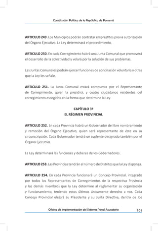 101Oficina de implementación del Sistema Penal Acusatorio
Constitución Política de la República de Panamá
ARTICULO 249. Los Municipios podrán contratar empréstitos previa autorización
del Órgano Ejecutivo. La Ley determinará el procedimiento.
ARTICULO 250. En cada Corregimiento habrá una Junta Comunal que promoverá
el desarrollo de la colectividad y velará por la solución de sus problemas.
Las Juntas Comunales podrán ejercer funciones de conciliación voluntaria y otras
que la Ley les señale.
ARTICULO 251. La Junta Comunal estará compuesta por el Representante
de Corregimiento, quien la presidirá, y cuatro ciudadanos residentes del
corregimiento escogidos en la forma que determine la Ley.
CAPÍTULO 3º
EL RÉGIMEN PROVINCIAL
ARTICULO 252. En cada Provincia habrá un Gobernador de libre nombramiento
y remoción del Órgano Ejecutivo, quien será representante de éste en su
circunscripción. Cada Gobernador tendrá un suplente designado también por el
Órgano Ejecutivo.
La Ley determinará las funciones y deberes de los Gobernadores.
ARTICULO 253. Las Provincias tendrán el número de Distritos que la Ley disponga.
ARTICULO 254. En cada Provincia funcionará un Concejo Provincial, integrado
por todos los Representantes de Corregimientos de la respectiva Provincia
y los demás miembros que la Ley determine al reglamentar su organización
y funcionamiento, teniendo estos últimos únicamente derecho a voz. Cada
Concejo Provincial elegirá su Presidente y su Junta Directiva, dentro de los
 