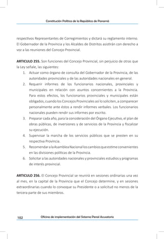 102
Constitución Política de la República de Panamá
Oficina de implementación del Sistema Penal Acusatorio
respectivos Representantes de Corregimientos y dictará su reglamento interno.
El Gobernador de la Provincia y los Alcaldes de Distritos asistirán con derecho a
voz a las reuniones del Concejo Provincial.
ARTICULO 255. Son funciones del Concejo Provincial, sin perjuicio de otras que
la Ley señale, las siguientes:
1.	 Actuar como órgano de consulta del Gobernador de la Provincia, de las
autoridades provinciales y de las autoridades nacionales en general.
2.	 Requerir informes de los funcionarios nacionales, provinciales y
municipales en relación con asuntos concernientes a la Provincia.
Para estos efectos, los funcionarios provinciales y municipales están
obligados, cuando los Concejos Provinciales así lo soliciten, a comparecer
personalmente ante éstos a rendir informes verbales. Los funcionarios
nacionales pueden rendir sus informes por escrito.
3.	 Preparar cada año, para la consideración del Órgano Ejecutivo, el plan de
obras públicas, de inversiones y de servicios de la Provincia y fiscalizar
su ejecución.
4.	 Supervisar la marcha de los servicios públicos que se presten en su
respectiva Provincia.
5.	 RecomendaralaAsambleaNacionalloscambiosqueestimeconvenientes
en las divisiones políticas de la Provincia.
6.	 Solicitar a las autoridades nacionales y provinciales estudios y programas
de interés provincial.
ARTICULO 256. El Concejo Provincial se reunirá en sesiones ordinarias una vez
al mes, en la capital de la Provincia que el Concejo determine, y en sesiones
extraordinarias cuando lo convoque su Presidente o a solicitud no menos de la
tercera parte de sus miembros.
 