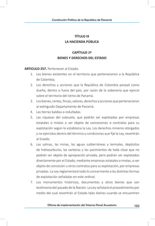 103Oficina de implementación del Sistema Penal Acusatorio
Constitución Política de la República de Panamá
TÍTULO IX
LA HACIENDA PÚBLICA
CAPÍTULO 1º
BIENES Y DERECHOS DEL ESTADO
ARTICULO 257. Pertenecen al Estado:
1.	 Los bienes existentes en el territorio que pertenecieron a la República
de Colombia.
2.	 Los derechos y acciones que la República de Colombia poseyó como
dueña, dentro o fuera del país, por razón de la soberanía que ejerció
sobre el territorio del Istmo de Panamá.
3.	 Losbienes,rentas,fincas,valores,derechosyaccionesquepertenecieron
al extinguido Departamento de Panamá.
4.	 Las tierras baldías o indultadas.
5.	 Las riquezas del subsuelo, que podrán ser explotadas por empresas
estatales o mixtas o ser objeto de concesiones o contratos para su
explotación según lo establezca la Ley. Los derechos mineros otorgados
y no ejercidos dentro del término y condiciones que fije la Ley, revertirán
al Estado.
6.	 Las salinas, las minas, las aguas subterráneas y termales, depósitos
de hidrocarburos, las canteras y los yacimientos de toda clase que no
podrán ser objeto de apropiación privada, pero podrán ser explotados
directamente por el Estado, mediante empresas estatales o mixtas, o ser
objeto de concesión u otros contratos para su explotación, por empresas
privadas. La Ley reglamentará todo lo concerniente a las distintas formas
de explotación señaladas en este ordinal.
7.	 Los monumentos históricos, documentos y otros bienes que son
testimonio del pasado de la Nación. La Ley señalará el procedimiento por
medio del cual revertirán al Estado tales bienes cuando se encuentren
 