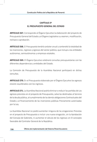 106
Constitución Política de la República de Panamá
Oficina de implementación del Sistema Penal Acusatorio
CAPÍTULO 2º
EL PRESUPUESTO GENERAL DEL ESTADO
ARTICULO 267. Corresponde al Órgano Ejecutivo la elaboración del proyecto de
Presupuesto General del Estado y al Órgano Legislativo su examen, modificación,
rechazo o aprobación.
ARTICULO 268. El Presupuesto tendrá carácter anual y contendrá la totalidad de
las inversiones, ingresos y egresos del sector público, que incluye a las entidades
autónomas, semiautónomas y empresas estatales.
ARTICULO 269. El Órgano Ejecutivo celebrará consultas presupuestarias con las
diferentes dependencias y entidades del Estado.
La Comisión de Presupuesto de la Asamblea Nacional participará en dichas
consultas.
ARTICULO 270. En el Presupuesto elaborado por el Órgano Ejecutivo los egresos
estarán equilibrados con los ingresos.
ARTICULO 271. La Asamblea Nacional podrá eliminar o reducir las partidas de Los
egresos previstos en el proyecto de Presupuesto, salvo las destinadas al Servicio
de la deuda pública, al cumplimiento de las demás obligaciones Contractuales del
Estado y al financiamiento de las inversiones públicas Previamente autorizadas
por la Ley.
La Asamblea Nacional no podrá aumentar ninguna de las erogaciones Previstas
en el proyecto de Presupuesto o incluir una nueva erogación, sin la Aprobación
del Consejo de Gabinete, ni aumentar el cálculo de los ingresos sin El concepto
favorable del Contralor General de la República.
 