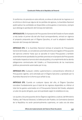 107Oficina de implementación del Sistema Penal Acusatorio
Constitución Política de la República de Panamá
Si conforme a lo previsto en este artículo, se eleva el cálculo de los Ingresos o si
se elimina o disminuye alguna de las partidas de egresos, la Asamblea Nacional
podrá aplicar las cantidades así disponibles a otros gastos o inversiones, siempre
que obtenga la aprobación del Consejo de Gabinete.
ARTICULO 272. Si el proyecto de Presupuesto General del Estado no fuere votado
a más tardar el primer día del año fiscal correspondiente, entrará en vigencia
el proyecto propuesto por el Órgano Ejecutivo, el cual lo adoptará mediante
decisión del Consejo de Gabinete.
ARTICULO 273. Si la Asamblea Nacional rechaza el proyecto de Presupuesto
General del Estado, se considerará automáticamente prorrogado el Presupuesto
del ejercicio anterior hasta que se apruebe el nuevo Presupuesto y también
automáticamente aprobadas las partidas previstas en el proyecto de Presupuesto
rechazado respecto al servicio de la deuda pública, el cumplimiento de las demás
obligaciones contractuales del Estado y el financiamiento de las inversiones
públicas previamente autorizadas por la Ley.
ARTICULO 274. Cualquier crédito suplementario o extraordinario referente al
Presupuesto vigente, será solicitado por el Órgano Ejecutivo y aprobado por la
Asamblea Nacional en la forma que señale la Ley.
ARTICULO 275. Cuando en cualquier época del año, el Órgano Ejecutivo
considere fundadamente que el total de los ingresos disponibles es inferior al
total de los gastos autorizados en el Presupuesto General del Estado, adoptará
un plan de ajuste del gasto, que será aprobado según lo establezca la Ley.
Los ajustes a los presupuestos de los Órganos Legislativo y Judicial, del Ministerio
Público, del Tribunal Electoral, la Defensoría del Pueblo y la Contraloría General
de la República no serán porcentualmente superiores, en cada una de estas
 