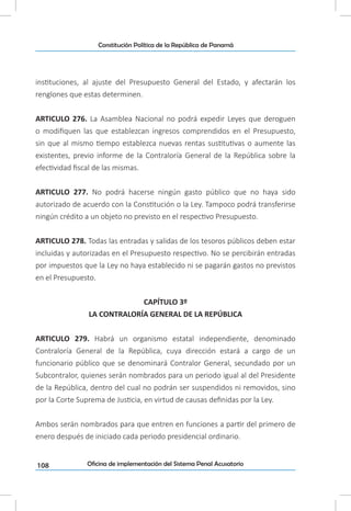 108
Constitución Política de la República de Panamá
Oficina de implementación del Sistema Penal Acusatorio
instituciones, al ajuste del Presupuesto General del Estado, y afectarán los
renglones que estas determinen.
ARTICULO 276. La Asamblea Nacional no podrá expedir Leyes que deroguen
o modifiquen las que establezcan ingresos comprendidos en el Presupuesto,
sin que al mismo tiempo establezca nuevas rentas sustitutivas o aumente las
existentes, previo informe de la Contraloría General de la República sobre la
efectividad fiscal de las mismas.
ARTICULO 277. No podrá hacerse ningún gasto público que no haya sido
autorizado de acuerdo con la Constitución o la Ley. Tampoco podrá transferirse
ningún crédito a un objeto no previsto en el respectivo Presupuesto.
ARTICULO 278. Todas las entradas y salidas de los tesoros públicos deben estar
incluidas y autorizadas en el Presupuesto respectivo. No se percibirán entradas
por impuestos que la Ley no haya establecido ni se pagarán gastos no previstos
en el Presupuesto.
CAPÍTULO 3º
LA CONTRALORÍA GENERAL DE LA REPÚBLICA
ARTICULO 279. Habrá un organismo estatal independiente, denominado
Contraloría General de la República, cuya dirección estará a cargo de un
funcionario público que se denominará Contralor General, secundado por un
Subcontralor, quienes serán nombrados para un periodo igual al del Presidente
de la República, dentro del cual no podrán ser suspendidos ni removidos, sino
por la Corte Suprema de Justicia, en virtud de causas definidas por la Ley.
Ambos serán nombrados para que entren en funciones a partir del primero de
enero después de iniciado cada periodo presidencial ordinario.
 