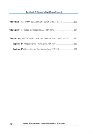 10
Constitución Política de la República de Panamá
Oficina de implementación del Sistema Penal Acusatorio
TÍTULO XIII – REFORMA DE LA CONSTITUCIÓN (arts.313-314)......................122
TÍTULO XIV – EL CANAL DE PANAMÁ (arts.315-323).......................................125
TÍTULO XV – DISPOSICIONES FINALES Y TRANSITORIAS (arts.324-328).........130
Capítulo 1° - Disposiciones Finales (arts.324-326)...................................130
Capítulo 2° - Disposiciones Transitorias (arts.327-328)............................131
 