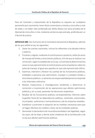 109Oficina de implementación del Sistema Penal Acusatorio
Constitución Política de la República de Panamá
Para ser Contralor y Subcontralor de la República se requiere ser ciudadano
panameño por nacimiento; tener título universitario y treinta y cinco años o más
de edad, y no haber sido condenado por delito doloso con pena privativa de la
libertad de cinco años o más, mediante sentencia ejecutoriada, proferida por un
tribunal de justicia.
ARTICULO 280. Son funciones de la Contraloría General de la República, además
de las que señale la Ley, las siguientes:
1.	 Llevar las cuentas nacionales, incluso las referentes a las deudas interna
y externa.
2.	 Fiscalizar y regular, mediante el control previo o posterior, todos los actos
de manejo de fondos y otros bienes públicos, a fin de que se realicen con
corrección, según lo establecido en la Ley. La Contraloría determinará los
casos en que ejercerá tanto el control previo como el posterior sobre los
actos de manejo, al igual que aquellos en que solo ejercerá este último.
3.	 Examinar, intervenir y fenecer las cuentas de los funcionarios públicos,
entidades o personas que administren, manejen o custodien fondos u
otrosbienespúblicos.Loatinentealaresponsabilidadpenalcorresponde
a los tribunales ordinarios.
4.	 Realizar inspecciones e investigaciones tendientes a determinar la
corrección o incorrección de las operaciones que afecten patrimonios
públicos y, en su caso, presentar las denuncias respectivas.
5.	 Recabar de los funcionarios públicos correspondientes informes sobre
la gestión fiscal de las dependencias públicas, nacionales, provinciales,
municipales, autónomas o semiautónomas y de las empresas estatales.
6.	 Establecer y promover la adopción de las medidas necesarias para que
se hagan efectivos los créditos a favor de las entidades públicas.
7.	 Demandar la declaratoria de inconstitucionalidad o de ilegalidad, según
los casos, de las leyes y demás actos violatorios de la Constitución o de
la Ley que afecten patrimonios públicos.
 