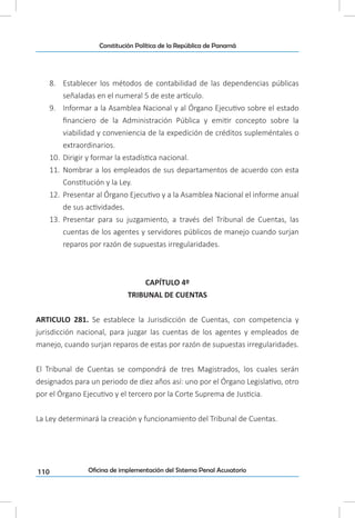 110
Constitución Política de la República de Panamá
Oficina de implementación del Sistema Penal Acusatorio
8.	 Establecer los métodos de contabilidad de las dependencias públicas
señaladas en el numeral 5 de este artículo.
9.	 Informar a la Asamblea Nacional y al Órgano Ejecutivo sobre el estado
financiero de la Administración Pública y emitir concepto sobre la
viabilidad y conveniencia de la expedición de créditos supleméntales o
extraordinarios.
10.	 Dirigir y formar la estadística nacional.
11.	 Nombrar a los empleados de sus departamentos de acuerdo con esta
Constitución y la Ley.
12.	 Presentar al Órgano Ejecutivo y a la Asamblea Nacional el informe anual
de sus actividades.
13.	 Presentar para su juzgamiento, a través del Tribunal de Cuentas, las
cuentas de los agentes y servidores públicos de manejo cuando surjan
reparos por razón de supuestas irregularidades.
CAPÍTULO 4º
TRIBUNAL DE CUENTAS
ARTICULO 281. Se establece la Jurisdicción de Cuentas, con competencia y
jurisdicción nacional, para juzgar las cuentas de los agentes y empleados de
manejo, cuando surjan reparos de estas por razón de supuestas irregularidades.
El Tribunal de Cuentas se compondrá de tres Magistrados, los cuales serán
designados para un periodo de diez años así: uno por el Órgano Legislativo, otro
por el Órgano Ejecutivo y el tercero por la Corte Suprema de Justicia.
La Ley determinará la creación y funcionamiento del Tribunal de Cuentas.
 