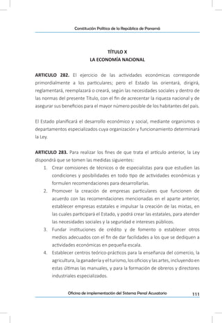 111Oficina de implementación del Sistema Penal Acusatorio
Constitución Política de la República de Panamá
TÍTULO X
LA ECONOMÍA NACIONAL
ARTICULO 282. El ejercicio de las actividades económicas corresponde
primordialmente a los particulares; pero el Estado las orientará, dirigirá,
reglamentará, reemplazará o creará, según las necesidades sociales y dentro de
las normas del presente Título, con el fin de acrecentar la riqueza nacional y de
asegurar sus beneficios para el mayor número posible de los habitantes del país.
El Estado planificará el desarrollo económico y social, mediante organismos o
departamentos especializados cuya organización y funcionamiento determinará
la Ley.
ARTICULO 283. Para realizar los fines de que trata el artículo anterior, la Ley
dispondrá que se tomen las medidas siguientes:
1.	 Crear comisiones de técnicos o de especialistas para que estudien las
condiciones y posibilidades en todo tipo de actividades económicas y
formulen recomendaciones para desarrollarlas.
2.	 Promover la creación de empresas particulares que funcionen de
acuerdo con las recomendaciones mencionadas en el aparte anterior,
establecer empresas estatales e impulsar la creación de las mixtas, en
las cuales participará el Estado, y podrá crear las estatales, para atender
las necesidades sociales y la seguridad e intereses públicos.
3.	 Fundar instituciones de crédito y de fomento o establecer otros
medios adecuados con el fin de dar facilidades a los que se dediquen a
actividades económicas en pequeña escala.
4.	 Establecer centros teórico-prácticos para la enseñanza del comercio, la
agricultura, la ganadería y el turismo, los oficios y las artes, incluyendo en
estas últimas las manuales, y para la formación de obreros y directores
industriales especializados.
 