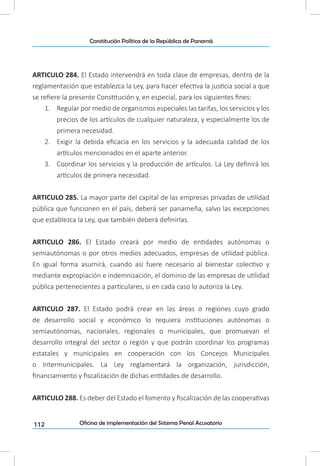 112
Constitución Política de la República de Panamá
Oficina de implementación del Sistema Penal Acusatorio
ARTICULO 284. El Estado intervendrá en toda clase de empresas, dentro de la
reglamentación que establezca la Ley, para hacer efectiva la justicia social a que
se refiere la presente Constitución y, en especial, para los siguientes fines:
1.	 Regular por medio de organismos especiales las tarifas, los servicios y los
precios de los artículos de cualquier naturaleza, y especialmente los de
primera necesidad.
2.	 Exigir la debida eficacia en los servicios y la adecuada calidad de los
artículos mencionados en el aparte anterior.
3.	 Coordinar los servicios y la producción de artículos. La Ley definirá los
artículos de primera necesidad.
ARTICULO 285. La mayor parte del capital de las empresas privadas de utilidad
pública que funcionen en el país, deberá ser panameña, salvo las excepciones
que establezca la Ley, que también deberá definirlas.
ARTICULO 286. El Estado creará por medio de entidades autónomas o
semiautónomas o por otros medios adecuados, empresas de utilidad pública.
En igual forma asumirá, cuando así fuere necesario al bienestar colectivo y
mediante expropiación e indemnización, el dominio de las empresas de utilidad
pública pertenecientes a particulares, si en cada caso lo autoriza la Ley.
ARTICULO 287. El Estado podrá crear en las áreas o regiones cuyo grado
de desarrollo social y económico lo requiera instituciones autónomas o
semiautónomas, nacionales, regionales o municipales, que promuevan el
desarrollo integral del sector o región y que podrán coordinar los programas
estatales y municipales en cooperación con los Concejos Municipales
o Intermunicipales. La Ley reglamentará la organización, jurisdicción,
financiamiento y fiscalización de dichas entidades de desarrollo.
ARTICULO 288. Es deber del Estado el fomento y fiscalización de las cooperativas
 