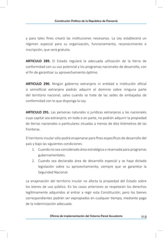 113Oficina de implementación del Sistema Penal Acusatorio
Constitución Política de la República de Panamá
y para tales fines creará las instituciones necesarias. La Ley establecerá un
régimen especial para su organización, funcionamiento, reconocimiento e
inscripción, que será gratuita.
ARTICULO 289. El Estado regulará la adecuada utilización de la tierra de
conformidad con su uso potencial y los programas nacionales de desarrollo, con
el fin de garantizar su aprovechamiento óptimo.
ARTICULO 290. Ningún gobierno extranjero ni entidad o institución oficial
o semioficial extranjera podrán adquirir el dominio sobre ninguna parte
del territorio nacional, salvo cuando se trate de las sedes de embajadas de
conformidad con lo que disponga la Ley.
ARTICULO 291. Las personas naturales o jurídicas extranjeras y las nacionales
cuyo capital sea extranjero, en todo o en parte, no podrán adquirir la propiedad
de tierras nacionales o particulares situadas a menos de diez kilómetros de las
fronteras.
El territorio insular sólo podrá enajenarse para fines específicos de desarrollo del
país y bajo las siguientes condiciones:
1.	 Cuando no sea considerado área estratégica o reservada para programas
gubernamentales.
2.	 Cuando sea declarado área de desarrollo especial y se haya dictado
legislación sobre su aprovechamiento, siempre que se garantice la
Seguridad Nacional.
La enajenación del territorio insular no afecta la propiedad del Estado sobre
los bienes de uso público. En los casos anteriores se respetarán los derechos
legítimamente adquiridos al entrar a regir esta Constitución; pero los bienes
correspondientes podrán ser expropiados en cualquier tiempo, mediante pago
de la indemnización adecuada.
 