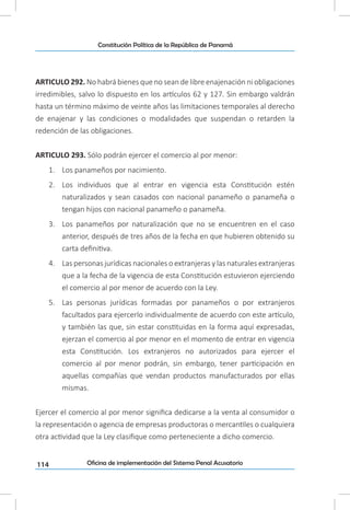 114
Constitución Política de la República de Panamá
Oficina de implementación del Sistema Penal Acusatorio
ARTICULO 292. No habrá bienes que no sean de libre enajenación ni obligaciones
irredimibles, salvo lo dispuesto en los artículos 62 y 127. Sin embargo valdrán
hasta un término máximo de veinte años las limitaciones temporales al derecho
de enajenar y las condiciones o modalidades que suspendan o retarden la
redención de las obligaciones.
ARTICULO 293. Sólo podrán ejercer el comercio al por menor:
1.	 Los panameños por nacimiento.
2.	 Los individuos que al entrar en vigencia esta Constitución estén
naturalizados y sean casados con nacional panameño o panameña o
tengan hijos con nacional panameño o panameña.
3.	 Los panameños por naturalización que no se encuentren en el caso
anterior, después de tres años de la fecha en que hubieren obtenido su
carta definitiva.
4.	 Las personas jurídicas nacionales o extranjeras y las naturales extranjeras
que a la fecha de la vigencia de esta Constitución estuvieron ejerciendo
el comercio al por menor de acuerdo con la Ley.
5.	 Las personas jurídicas formadas por panameños o por extranjeros
facultados para ejercerlo individualmente de acuerdo con este artículo,
y también las que, sin estar constituidas en la forma aquí expresadas,
ejerzan el comercio al por menor en el momento de entrar en vigencia
esta Constitución. Los extranjeros no autorizados para ejercer el
comercio al por menor podrán, sin embargo, tener participación en
aquellas compañías que vendan productos manufacturados por ellas
mismas.
Ejercer el comercio al por menor significa dedicarse a la venta al consumidor o
la representación o agencia de empresas productoras o mercantiles o cualquiera
otra actividad que la Ley clasifique como perteneciente a dicho comercio.
 