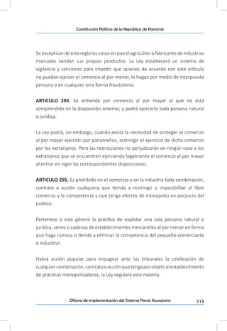 115Oficina de implementación del Sistema Penal Acusatorio
Constitución Política de la República de Panamá
Se exceptúan de esta regla los casos en que el agricultor o fabricante de industrias
manuales vendan sus propios productos. La Ley establecerá un sistema de
vigilancia y sanciones para impedir que quienes de acuerdo con este artículo
no puedan ejercer el comercio al por menor, lo hagan por medio de interpuesta
persona o en cualquier otra forma fraudulenta
ARTICULO 294. Se entiende por comercio al por mayor el que no está
comprendido en la disposición anterior, y podrá ejercerlo toda persona natural
o jurídica.
La Ley podrá, sin embargo, cuando exista la necesidad de proteger el comercio
al por mayor ejercido por panameños, restringir el ejercicio de dicho comercio
por los extranjeros. Pero las restricciones no perjudicarán en ningún caso a los
extranjeros que se encuentren ejerciendo legalmente el comercio al por mayor
al entrar en vigor las correspondientes disposiciones.
ARTICULO 295. Es prohibido en el comercio y en la industria toda combinación,
contrato o acción cualquiera que tienda a restringir o imposibilitar el libre
comercio y la competencia y que tenga efectos de monopolio en perjuicio del
público.
Pertenece a este género la práctica de explotar una sola persona natural o
jurídica, series o cadenas de establecimientos mercantiles al por menor en forma
que haga ruinosa o tienda a eliminar la competencia del pequeño comerciante
o industrial.
Habrá acción popular para impugnar ante los tribunales la celebración de
cualquiercombinación,contratooacciónquetengaporobjetoelestablecimiento
de prácticas monopolizadoras, la Ley regulará esta materia.
 