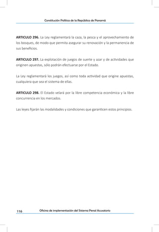116
Constitución Política de la República de Panamá
Oficina de implementación del Sistema Penal Acusatorio
ARTICULO 296. La Ley reglamentará la caza, la pesca y el aprovechamiento de
los bosques, de modo que permita asegurar su renovación y la permanencia de
sus beneficios.
ARTICULO 297. La explotación de juegos de suerte y azar y de actividades que
originen apuestas, sólo podrán efectuarse por el Estado.
La Ley reglamentará los juegos, así como toda actividad que origine apuestas,
cualquiera que sea el sistema de ellas.
ARTICULO 298. El Estado velará por la libre competencia económica y la libre
concurrencia en los mercados.
Las leyes fijarán las modalidades y condiciones que garanticen estos principios.
 