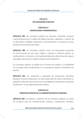117Oficina de implementación del Sistema Penal Acusatorio
Constitución Política de la República de Panamá
TÍTULO XI
LOS SERVIDORES PÚBLICOS
CAPÍTULO 1º
DISPOSICIONES FUNDAMENTALES
ARTICULO 299. Son servidores públicos las personas nombradas temporal
o permanentemente en cargos del Órgano Ejecutivo, Legislativo y Judicial, de
los Municipios, entidades autónomas o semiautónomas; y en general, las que
perciban remuneración del Estado.
ARTICULO 300. Los servidores públicos serán de nacionalidad panameña
sin discriminación de raza, sexo, religión o creencia y militancia política. Su
nombramiento y remoción no será potestad absoluta y discrecional de ninguna
autoridad, salvo lo que al respecto dispone esta Constitución.
Los servidores públicos se regirán por el sistema de méritos; y la estabilidad
en sus cargos estará condicionada a su competencia, lealtad y moralidad en el
servicio.
ARTICULO 301. Los estudiantes y egresados de instituciones educativas
prestarán servicios temporales a la comunidad antes de ejercer libremente su
profesión u oficio por razón de Servicio Civil obligatorio instituido por la presente
Constitución. La Ley reglamentará esta materia.
CAPÍTULO 2º
PRINCIPIOS BÁSICOS DE LA ADMINISTRACIÓN DE PERSONAL
ARTICULO 302. Los deberes y derechos de los servidores públicos, así como
los principios para los nombramientos, ascensos, suspensiones, traslados,
 