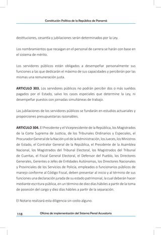 118
Constitución Política de la República de Panamá
Oficina de implementación del Sistema Penal Acusatorio
destituciones, cesantía y jubilaciones serán determinados por la Ley.
Los nombramientos que recaigan en el personal de carrera se harán con base en
el sistema de mérito.
Los servidores públicos están obligados a desempeñar personalmente sus
funciones a las que dedicarán el máximo de sus capacidades y percibirán por las
mismas una remuneración justa.
ARTICULO 303. Los servidores públicos no podrán percibir dos o más sueldos
pagados por el Estado, salvo los casos especiales que determine la Ley, ni
desempeñar puestos con jornadas simultáneas de trabajo.
Las jubilaciones de los servidores públicos se fundarán en estudios actuariales y
proporciones presupuestarias razonables.
ARTICULO 304. El Presidente y el Vicepresidente de la República, los Magistrados
de la Corte Suprema de Justicia, de los Tribunales Ordinarios y Especiales, el
ProcuradorGeneraldelaNaciónyeldelaAdministración,losJueces,losMinistros
de Estado, el Contralor General de la República, el Presidente de la Asamblea
Nacional, los Magistrados del Tribunal Electoral, los Magistrados del Tribunal
de Cuentas, el Fiscal General Electoral, el Defensor del Pueblo, los Directores
Generales, Gerentes o Jefes de Entidades Autónomas, los Directores Nacionales
y Provinciales de los Servicios de Policía, empleados o funcionarios públicos de
manejo conforme al Código Fiscal, deben presentar al inicio y al término de sus
funciones una declaración jurada de su estado patrimonial, la cual deberán hacer
mediante escritura pública, en un término de diez días hábiles a partir de la toma
de posesión del cargo y diez días hábiles a partir de la separación.
El Notario realizará esta diligencia sin costo alguno.
 