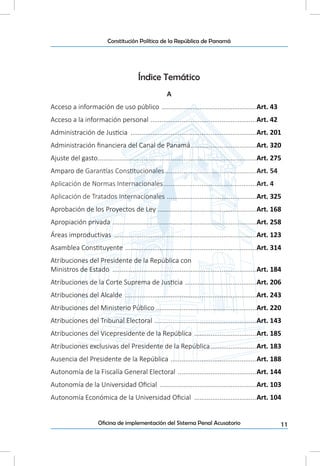 11Oficina de implementación del Sistema Penal Acusatorio
Constitución Política de la República de Panamá
Índice Temático
A
Acceso a información de uso público .....................................................Art. 43
Acceso a la información personal ...........................................................Art. 42
Administración de Justicia ......................................................................Art. 201
Administración financiera del Canal de Panamá.....................................Art. 320
Ajuste del gasto........................................................................................Art. 275
Amparo de Garantías Constitucionales...................................................Art. 54
Aplicación de Normas Internacionales....................................................Art. 4
Aplicación de Tratados Internacionales ..................................................Art. 325
Aprobación de los Proyectos de Ley .......................................................Art. 168
Apropiación privada ................................................................................Art. 258
Áreas improductivas ...............................................................................Art. 123
Asamblea Constituyente .........................................................................Art. 314
Atribuciones del Presidente de la República con
Ministros de Estado ................................................................................Art. 184
Atribuciones de la Corte Suprema de Justicia ........................................Art. 206
Atribuciones del Alcalde .........................................................................Art. 243
Atribuciones del Ministerio Público ........................................................Art. 220
Atribuciones del Tribunal Electoral .........................................................Art. 143
Atribuciones del Vicepresidente de la República ...................................Art. 185
Atribuciones exclusivas del Presidente de la República..........................Art. 183
Ausencia del Presidente de la República ................................................Art. 188
Autonomía de la Fiscalía General Electoral ............................................Art. 144
Autonomía de la Universidad Oficial ......................................................Art. 103
Autonomía Económica de la Universidad Oficial ...................................Art. 104
 