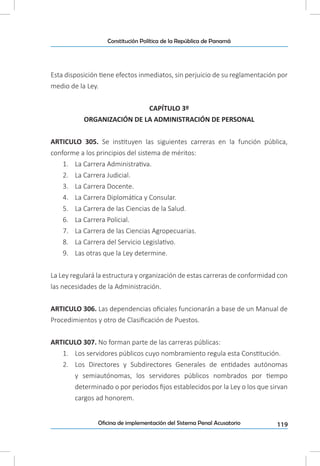 119Oficina de implementación del Sistema Penal Acusatorio
Constitución Política de la República de Panamá
Esta disposición tiene efectos inmediatos, sin perjuicio de su reglamentación por
medio de la Ley.
CAPÍTULO 3º
ORGANIZACIÓN DE LA ADMINISTRACIÓN DE PERSONAL
ARTICULO 305. Se instituyen las siguientes carreras en la función pública,
conforme a los principios del sistema de méritos:
1.	 La Carrera Administrativa.
2.	 La Carrera Judicial.
3.	 La Carrera Docente.
4.	 La Carrera Diplomática y Consular.
5.	 La Carrera de las Ciencias de la Salud.
6.	 La Carrera Policial.
7.	 La Carrera de las Ciencias Agropecuarias.
8.	 La Carrera del Servicio Legislativo.
9.	 Las otras que la Ley determine.
La Ley regulará la estructura y organización de estas carreras de conformidad con
las necesidades de la Administración.
ARTICULO 306. Las dependencias oficiales funcionarán a base de un Manual de
Procedimientos y otro de Clasificación de Puestos.
ARTICULO 307. No forman parte de las carreras públicas:
1.	 Los servidores públicos cuyo nombramiento regula esta Constitución.
2.	 Los Directores y Subdirectores Generales de entidades autónomas
y semiautónomas, los servidores públicos nombrados por tiempo
determinado o por periodos fijos establecidos por la Ley o los que sirvan
cargos ad honorem.
 