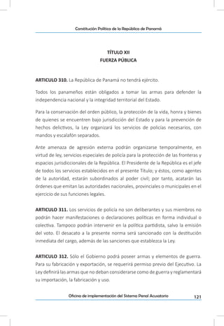 121Oficina de implementación del Sistema Penal Acusatorio
Constitución Política de la República de Panamá
TÍTULO XII
FUERZA PÚBLICA
ARTICULO 310. La República de Panamá no tendrá ejército.
Todos los panameños están obligados a tomar las armas para defender la
independencia nacional y la integridad territorial del Estado.
Para la conservación del orden público, la protección de la vida, honra y bienes
de quienes se encuentren bajo jurisdicción del Estado y para la prevención de
hechos delictivos, la Ley organizará los servicios de policías necesarios, con
mandos y escalafón separados.
Ante amenaza de agresión externa podrán organizarse temporalmente, en
virtud de ley, servicios especiales de policía para la protección de las fronteras y
espacios jurisdiccionales de la República. El Presidente de la República es el jefe
de todos los servicios establecidos en el presente Título; y éstos, como agentes
de la autoridad, estarán subordinados al poder civil; por tanto, acatarán las
órdenes que emitan las autoridades nacionales, provinciales o municipales en el
ejercicio de sus funciones legales.
ARTICULO 311. Los servicios de policía no son deliberantes y sus miembros no
podrán hacer manifestaciones o declaraciones políticas en forma individual o
colectiva. Tampoco podrán intervenir en la política partidista, salvo la emisión
del voto. El desacato a la presente norma será sancionado con la destitución
inmediata del cargo, además de las sanciones que establezca la Ley.
ARTICULO 312. Sólo el Gobierno podrá poseer armas y elementos de guerra.
Para su fabricación y exportación, se requerirá permiso previo del Ejecutivo. La
Ley definirá las armas que no deban considerarse como de guerra y reglamentará
su importación, la fabricación y uso.
 