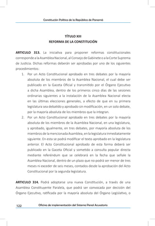 122
Constitución Política de la República de Panamá
Oficina de implementación del Sistema Penal Acusatorio
TÍTULO XIII
REFORMA DE LA CONSTITUCIÓN
ARTICULO 313. La iniciativa para proponer reformas constitucionales
corresponde a la Asamblea Nacional, al Consejo de Gabinete o a la Corte Suprema
de Justicia. Dichas reformas deberán ser aprobadas por uno de los siguientes
procedimientos:
1.	 Por un Acto Constitucional aprobado en tres debates por la mayoría
absoluta de los miembros de la Asamblea Nacional, el cual debe ser
publicado en la Gaceta Oficial y transmitido por el Órgano Ejecutivo
a dicha Asamblea, dentro de los primeros cinco días de las sesiones
ordinarias siguientes a la instalación de la Asamblea Nacional electa
en las últimas elecciones generales, a efecto de que en su primera
legislatura sea debatido y aprobado sin modificación, en un solo debate,
por la mayoría absoluta de los miembros que la integran.
2.	 Por un Acto Constitucional aprobado en tres debates por la mayoría
absoluta de los miembros de la Asamblea Nacional, en una legislatura,
y aprobado, igualmente, en tres debates, por mayoría absoluta de los
miembros de la mencionada Asamblea, en la legislatura inmediatamente
siguiente. En esta se podrá modificar el texto aprobado en la legislatura
anterior. El Acto Constitucional aprobado de esta forma deberá ser
publicado en la Gaceta Oficial y sometido a consulta popular directa
mediante referéndum que se celebrará en la fecha que señale la
Asamblea Nacional, dentro de un plazo que no podrá ser menor de tres
meses ni exceder de seis meses, contados desde la aprobación del Acto
Constitucional por la segunda legislatura.
ARTICULO 314. Podrá adoptarse una nueva Constitución, a través de una
Asamblea Constituyente Paralela, que podrá ser convocada por decisión del
Órgano Ejecutivo, ratificada por la mayoría absoluta del Órgano Legislativo, o
 