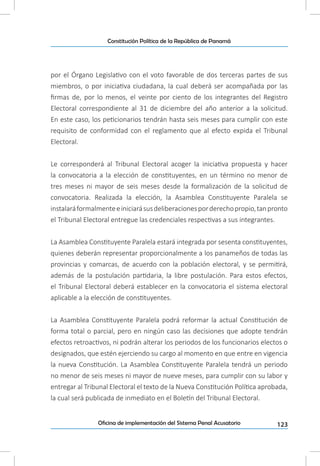 123Oficina de implementación del Sistema Penal Acusatorio
Constitución Política de la República de Panamá
por el Órgano Legislativo con el voto favorable de dos terceras partes de sus
miembros, o por iniciativa ciudadana, la cual deberá ser acompañada por las
firmas de, por lo menos, el veinte por ciento de los integrantes del Registro
Electoral correspondiente al 31 de diciembre del año anterior a la solicitud.
En este caso, los peticionarios tendrán hasta seis meses para cumplir con este
requisito de conformidad con el reglamento que al efecto expida el Tribunal
Electoral.
Le corresponderá al Tribunal Electoral acoger la iniciativa propuesta y hacer
la convocatoria a la elección de constituyentes, en un término no menor de
tres meses ni mayor de seis meses desde la formalización de la solicitud de
convocatoria. Realizada la elección, la Asamblea Constituyente Paralela se
instalaráformalmenteeiniciarásusdeliberacionesporderechopropio,tanpronto
el Tribunal Electoral entregue las credenciales respectivas a sus integrantes.
La Asamblea Constituyente Paralela estará integrada por sesenta constituyentes,
quienes deberán representar proporcionalmente a los panameños de todas las
provincias y comarcas, de acuerdo con la población electoral, y se permitirá,
además de la postulación partidaria, la libre postulación. Para estos efectos,
el Tribunal Electoral deberá establecer en la convocatoria el sistema electoral
aplicable a la elección de constituyentes.
La Asamblea Constituyente Paralela podrá reformar la actual Constitución de
forma total o parcial, pero en ningún caso las decisiones que adopte tendrán
efectos retroactivos, ni podrán alterar los periodos de los funcionarios electos o
designados, que estén ejerciendo su cargo al momento en que entre en vigencia
la nueva Constitución. La Asamblea Constituyente Paralela tendrá un periodo
no menor de seis meses ni mayor de nueve meses, para cumplir con su labor y
entregar al Tribunal Electoral el texto de la Nueva Constitución Política aprobada,
la cual será publicada de inmediato en el Boletín del Tribunal Electoral.
 