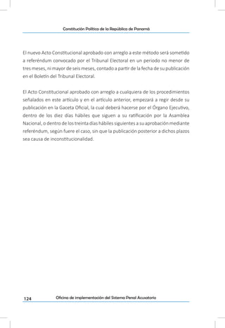 124
Constitución Política de la República de Panamá
Oficina de implementación del Sistema Penal Acusatorio
El nuevo Acto Constitucional aprobado con arreglo a este método será sometido
a referéndum convocado por el Tribunal Electoral en un periodo no menor de
tres meses, ni mayor de seis meses, contado a partir de la fecha de su publicación
en el Boletín del Tribunal Electoral.
El Acto Constitucional aprobado con arreglo a cualquiera de los procedimientos
señalados en este artículo y en el artículo anterior, empezará a regir desde su
publicación en la Gaceta Oficial, la cual deberá hacerse por el Órgano Ejecutivo,
dentro de los diez días hábiles que siguen a su ratificación por la Asamblea
Nacional, o dentro de los treinta días hábiles siguientes a su aprobación mediante
referéndum, según fuere el caso, sin que la publicación posterior a dichos plazos
sea causa de inconstitucionalidad.
 