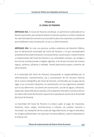125Oficina de implementación del Sistema Penal Acusatorio
Constitución Política de la República de Panamá
TÍTULO XIV
EL CANAL DE PANAMÁ
ARTICULO 315. El Canal de Panamá constituye un patrimonio inalienable de la
Nación panameña; permanecerá abierto al tránsito pacifico e ininterrumpido de
las naves de todas las naciones y su uso estará sujeto a los requisitos y condiciones
que establezcan esta Constitución, la Ley y su Administración.
ARTICULO 316. Se crea una persona jurídica autónoma de Derecho Público,
que se denominará Autoridad del Canal de Panamá, a la que corresponderá
privativamente laadministración,funcionamiento,conservación,mantenimiento
y modernización del Canal de Panamá y sus actividades conexas, con arreglo a
las normas constitucionales y legales vigentes, a fin de que funcione de manera
segura, continua, eficiente y rentable. Tendrá patrimonio propio y derecho de
administrarlo.
A la Autoridad del Canal de Panamá corresponde la responsabilidad por la
administración, mantenimiento, uso y conservación de los recursos hídricos
de la cuenca hidrográfica del Canal de Panamá, constituidos por el agua de los
lagos y sus corrientes tributarias, en coordinación con los organismos estatales
que la Ley determine. Los planes de construcción, uso de las aguas, utilización,
expansión, desarrollo de los puertos y de cualquiera otra obra o construcción en
las riberas del Canal de Panamá, requerirán la aprobación previa de la Autoridad
del Canal de Panamá.
La Autoridad del Canal de Panamá no estará sujeta al pago de impuestos,
derechos, tasas, cargos, contribuciones o tributos, de carácter nacional o
municipal, con excepción de las cuotas de seguridad social, el seguro educativo,
los riesgos profesionales y las tasas por servicios públicos, salvo lo dispuesto en
el artículo 321.
 