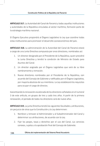 126
Constitución Política de la República de Panamá
Oficina de implementación del Sistema Penal Acusatorio
ARTICULO 317. La Autoridad del Canal de Panamá y todas aquellas instituciones
y autoridades de la República vinculadas al sector marítimo, formarán parte de
la estrategia marítima nacional.
El Órgano Ejecutivo propondrá al Órgano Legislativo la Ley que coordine todas
estas instituciones para promover el desarrollo socioeconómico del país.
ARTICULO 318. La administración de la Autoridad del Canal de Panamá estará
a cargo de una Junta Directiva compuesta por once directores, nombrados así:
1.	 Un director designado por el Presidente de la República, quien presidirá
la Junta Directiva y tendrá la condición de Ministro de Estado para
Asuntos del Canal.
2.	 Un director asignado por el Órgano Legislativo que será de su libre
nombramiento y remoción.
3.	 Nueve directores nombrados por el Presidente de la República, con
acuerdo del Consejo de Gabinete y ratificados por el Órgano Legislativo,
por mayoría absoluta de sus miembros. La Ley establecerá los requisitos
para ocupar el cargo de director,
Garantizando la renovación escalonada de los directores señalados en el numeral
3 de este artículo, en grupos de tres y cada tres años. A partir de la primera
renovación, el período de todos los directores será de nueve años.
ARTICULO 319. La junta Directiva tendrá las siguientes facultades y atribuciones,
sin perjuicio de otras que la Constitución y la Ley determinen:
1.	 Nombrar y remover al Administrador y al Subadministrador del Canal y
determinar sus atribuciones, de acuerdo con la Ley.
2.	 Fijar los peajes, tasas y derechos por el uso del Canal, sus servicios
conexos, sujetos a la aprobación final del Consejo de Gabinete.
 