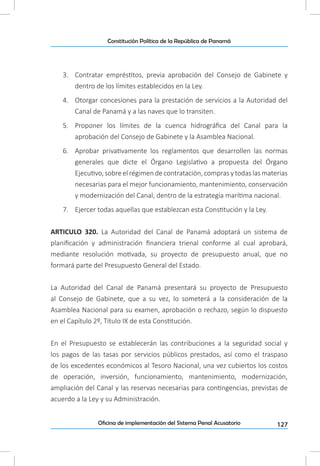 127Oficina de implementación del Sistema Penal Acusatorio
Constitución Política de la República de Panamá
3.	 Contratar empréstitos, previa aprobación del Consejo de Gabinete y
dentro de los límites establecidos en la Ley.
4.	 Otorgar concesiones para la prestación de servicios a la Autoridad del
Canal de Panamá y a las naves que lo transiten.
5.	 Proponer los límites de la cuenca hidrográfica del Canal para la
aprobación del Consejo de Gabinete y la Asamblea Nacional.
6.	 Aprobar privativamente los reglamentos que desarrollen las normas
generales que dicte el Órgano Legislativo a propuesta del Órgano
Ejecutivo, sobre el régimen de contratación, compras y todas las materias
necesarias para el mejor funcionamiento, mantenimiento, conservación
y modernización del Canal, dentro de la estrategia marítima nacional.
7.	 Ejercer todas aquellas que establezcan esta Constitución y la Ley.
ARTICULO 320. La Autoridad del Canal de Panamá adoptará un sistema de
planificación y administración financiera trienal conforme al cual aprobará,
mediante resolución motivada, su proyecto de presupuesto anual, que no
formará parte del Presupuesto General del Estado.
La Autoridad del Canal de Panamá presentará su proyecto de Presupuesto
al Consejo de Gabinete, que a su vez, lo someterá a la consideración de la
Asamblea Nacional para su examen, aprobación o rechazo, según lo dispuesto
en el Capítulo 2º, Título IX de esta Constitución.
En el Presupuesto se establecerán las contribuciones a la seguridad social y
los pagos de las tasas por servicios públicos prestados, así como el traspaso
de los excedentes económicos al Tesoro Nacional, una vez cubiertos los costos
de operación, inversión, funcionamiento, mantenimiento, modernización,
ampliación del Canal y las reservas necesarias para contingencias, previstas de
acuerdo a la Ley y su Administración.
 