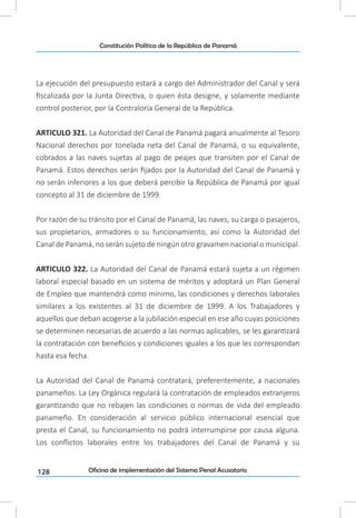 128
Constitución Política de la República de Panamá
Oficina de implementación del Sistema Penal Acusatorio
La ejecución del presupuesto estará a cargo del Administrador del Canal y será
fiscalizada por la Junta Directiva, o quien ésta designe, y solamente mediante
control posterior, por la Contraloría General de la República.
ARTICULO 321. La Autoridad del Canal de Panamá pagará anualmente al Tesoro
Nacional derechos por tonelada neta del Canal de Panamá, o su equivalente,
cobrados a las naves sujetas al pago de peajes que transiten por el Canal de
Panamá. Estos derechos serán fijados por la Autoridad del Canal de Panamá y
no serán inferiores a los que deberá percibir la República de Panamá por igual
concepto al 31 de diciembre de 1999.
Por razón de su tránsito por el Canal de Panamá, las naves, su carga o pasajeros,
sus propietarios, armadores o su funcionamiento, así como la Autoridad del
Canal de Panamá, no serán sujeto de ningún otro gravamen nacional o municipal.
ARTICULO 322. La Autoridad del Canal de Panamá estará sujeta a un régimen
laboral especial basado en un sistema de méritos y adoptará un Plan General
de Empleo que mantendrá como mínimo, las condiciones y derechos laborales
similares a los existentes al 31 de diciembre de 1999. A los Trabajadores y
aquellos que deban acogerse a la jubilación especial en ese año cuyas posiciones
se determinen necesarias de acuerdo a las normas aplicables, se les garantizará
la contratación con beneficios y condiciones iguales a los que les correspondan
hasta esa fecha.
La Autoridad del Canal de Panamá contratará, preferentemente, a nacionales
panameños. La Ley Orgánica regulará la contratación de empleados extranjeros
garantizando que no rebajen las condiciones o normas de vida del empleado
panameño. En consideración al servicio público internacional esencial que
presta el Canal, su funcionamiento no podrá interrumpirse por causa alguna.
Los conflictos laborales entre los trabajadores del Canal de Panamá y su
 