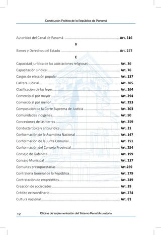 12
Constitución Política de la República de Panamá
Oficina de implementación del Sistema Penal Acusatorio
Autoridad del Canal de Panamá .............................................................Art. 316
B
Bienes y Derechos del Estado .................................................................Art. 257
C
Capacidad jurídica de las asociaciones religiosas................................... Art. 36
Capacitación sindical................................................................................ Art. 76
Cargos de elección popular..................................................................... Art. 137
Carrera Judicial......................................................................................... Art. 305
Clasificación de las leyes.......................................................................... Art. 164
Comercio al por mayor............................................................................ Art. 294
Comercio al por menor............................................................................ Art. 293
Composición de la Corte Suprema de Justicia........................................ Art. 203
Comunidades indígenas........................................................................... Art. 90
Concesiones de las tierras....................................................................... Art. 259
Conducta típica y antijurídica.................................................................. Art. 31
Conformación de la Asamblea Nacional................................................. Art. 147
Conformación de la Junta Comunal........................................................ Art. 251
Conformación del Consejo Provincial...................................................... Art. 254
Consejo de Gabinete............................................................................... Art. 199
Consejo Municipal................................................................................... Art. 237
Consultas presupuestarias....................................................................... Art.269
Contraloría General de la República........................................................ Art. 279
Contratación de empréstitos................................................................... Art. 249
Creación de sociedades........................................................................... Art. 39
Crédito extraordinario............................................................................. Art. 274
Cultura nacional....................................................................................... Art. 81
 