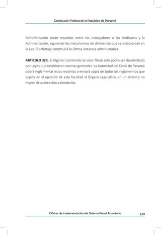 129Oficina de implementación del Sistema Penal Acusatorio
Constitución Política de la República de Panamá
Administración serán resueltos entre los trabajadores o los sindicatos y la
Administración, siguiendo los mecanismos de dirimencia que se establezcan en
la Ley. El arbitraje constituirá la última instancia administrativa.
ARTICULO 323. El régimen contenido en este Título solo podrá ser desarrollado
por Leyes que establezcan normas generales. La Autoridad del Canal de Panamá
podrá reglamentar estas materias y enviará copia de todos los reglamentos que
expida en el ejercicio de esta facultad al Órgano Legislativo, en un término no
mayor de quince días calendarios.
 