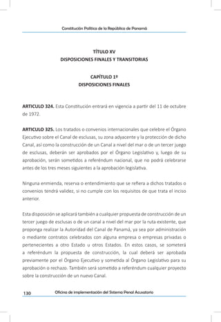 130
Constitución Política de la República de Panamá
Oficina de implementación del Sistema Penal Acusatorio
TÍTULO XV
DISPOSICIONES FINALES Y TRANSITORIAS
CAPÍTULO 1º
DISPOSICIONES FINALES
ARTICULO 324. Esta Constitución entrará en vigencia a partir del 11 de octubre
de 1972.
ARTICULO 325. Los tratados o convenios internacionales que celebre el Órgano
Ejecutivo sobre el Canal de esclusas, su zona adyacente y la protección de dicho
Canal, así como la construcción de un Canal a nivel del mar o de un tercer juego
de esclusas, deberán ser aprobados por el Órgano Legislativo y, luego de su
aprobación, serán sometidos a referéndum nacional, que no podrá celebrarse
antes de los tres meses siguientes a la aprobación legislativa.
Ninguna enmienda, reserva o entendimiento que se refiera a dichos tratados o
convenios tendrá validez, si no cumple con los requisitos de que trata el inciso
anterior.
Esta disposición se aplicará también a cualquier propuesta de construcción de un
tercer juego de esclusas o de un canal a nivel del mar por la ruta existente, que
proponga realizar la Autoridad del Canal de Panamá, ya sea por administración
o mediante contratos celebrados con alguna empresa o empresas privadas o
pertenecientes a otro Estado u otros Estados. En estos casos, se someterá
a referéndum la propuesta de construcción, la cual deberá ser aprobada
previamente por el Órgano Ejecutivo y sometida al Órgano Legislativo para su
aprobación o rechazo. También será sometido a referéndum cualquier proyecto
sobre la construcción de un nuevo Canal.
 