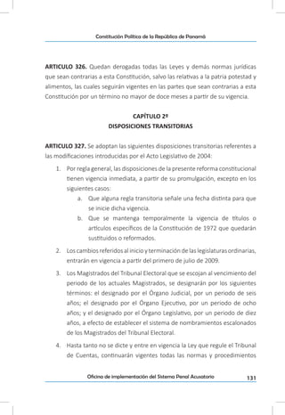 131Oficina de implementación del Sistema Penal Acusatorio
Constitución Política de la República de Panamá
ARTICULO 326. Quedan derogadas todas las Leyes y demás normas jurídicas
que sean contrarias a esta Constitución, salvo las relativas a la patria potestad y
alimentos, las cuales seguirán vigentes en las partes que sean contrarias a esta
Constitución por un término no mayor de doce meses a partir de su vigencia.
CAPÍTULO 2º
DISPOSICIONES TRANSITORIAS
ARTICULO 327. Se adoptan las siguientes disposiciones transitorias referentes a
las modificaciones introducidas por el Acto Legislativo de 2004:
1.	 Por regla general, las disposiciones de la presente reforma constitucional
tienen vigencia inmediata, a partir de su promulgación, excepto en los
siguientes casos:
a.	 Que alguna regla transitoria señale una fecha distinta para que
se inicie dicha vigencia.
b.	 Que se mantenga temporalmente la vigencia de títulos o
artículos específicos de la Constitución de 1972 que quedarán
sustituidos o reformados.
2.	 Loscambiosreferidosalinicioyterminacióndelaslegislaturasordinarias,
entrarán en vigencia a partir del primero de julio de 2009.
3.	 Los Magistrados del Tribunal Electoral que se escojan al vencimiento del
periodo de los actuales Magistrados, se designarán por los siguientes
términos: el designado por el Órgano Judicial, por un periodo de seis
años; el designado por el Órgano Ejecutivo, por un periodo de ocho
años; y el designado por el Órgano Legislativo, por un periodo de diez
años, a efecto de establecer el sistema de nombramientos escalonados
de los Magistrados del Tribunal Electoral.
4.	 Hasta tanto no se dicte y entre en vigencia la Ley que regule el Tribunal
de Cuentas, continuarán vigentes todas las normas y procedimientos
 