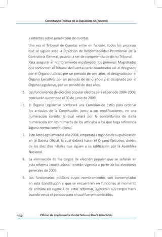 132
Constitución Política de la República de Panamá
Oficina de implementación del Sistema Penal Acusatorio
existentes sobre jurisdicción de cuentas.
Una vez el Tribunal de Cuentas entre en función, todos los procesos
que se siguen ante la Dirección de Responsabilidad Patrimonial de la
Contraloría General, pasarán a ser de competencia de dicho Tribunal.
Para asegurar el nombramiento escalonado, los primeros Magistrados
que conformen el Tribunal de Cuentas serán nombrados así: el designado
por el Órgano Judicial, por un periodo de seis años; el designado por el
Órgano Ejecutivo, por un periodo de ocho años; y el designado por el
Órgano Legislativo, por un periodo de diez años.
5.	 Los funcionarios de elección popular electos para el periodo 2004-2009,
concluirán su periodo el 30 de junio de 2009.
6.	 El Órgano Legislativo nombrará una Comisión de Estilo para ordenar
los artículos de la Constitución, junto a sus modificaciones, en una
numeración corrida, la cual velará por la concordancia de dicha
numeración con los números de los artículos a los que haga referencia
alguna norma constitucional.
7.	 Este Acto Legislativo del año 2004, empezará a regir desde su publicación
en la Gaceta Oficial, la cual deberá hacer el Órgano Ejecutivo, dentro
de los diez días hábiles que siguen a su ratificación por la Asamblea
Nacional.
8.	 La eliminación de los cargos de elección popular que se señalan en
esta reforma constitucional tendrán vigencia a partir de las elecciones
generales de 2009.
9.	 Los funcionarios públicos cuyos nombramientos son contemplados
en esta Constitución y que se encuentren en funciones al momento
de entrada en vigencia de estas reformas, ejercerán sus cargos hasta
cuando venza el periodo para el cual fueron nombrados.
 