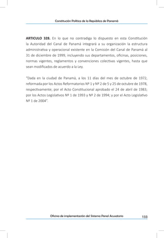 133Oficina de implementación del Sistema Penal Acusatorio
Constitución Política de la República de Panamá
ARTICULO 328. En lo que no contradiga lo dispuesto en esta Constitución
la Autoridad del Canal de Panamá integrará a su organización la estructura
administrativa y operacional existente en la Comisión del Canal de Panamá al
31 de diciembre de 1999, incluyendo sus departamentos, oficinas, posiciones,
normas vigentes, reglamentos y convenciones colectivas vigentes, hasta que
sean modificados de acuerdo a la Ley.
“Dada en la ciudad de Panamá, a los 11 días del mes de octubre de 1972,
reformada por los Actos Reformatorios Nº 1 y Nº 2 de 5 y 25 de octubre de 1978,
respectivamente; por el Acto Constitucional aprobado el 24 de abril de 1983;
por los Actos Legislativos Nº 1 de 1993 y Nº 2 de 1994; y por el Acto Legislativo
Nº 1 de 2004”.
 