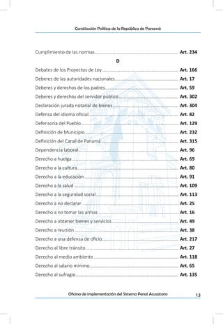 13Oficina de implementación del Sistema Penal Acusatorio
Constitución Política de la República de Panamá
Cumplimiento de las normas................................................................... Art. 234
D
Debates de los Proyectos de Ley............................................................. Art. 166
Deberes de las autoridades nacionales................................................... Art. 17
Deberes y derechos de los padres........................................................... Art. 59
Deberes y derechos del servidor público................................................ Art. 302
Declaración jurada notarial de bienes..................................................... Art. 304
Defensa del idioma oficial........................................................................ Art. 82
Defensoría del Pueblo.............................................................................. Art. 129
Definición de Municipio........................................................................... Art. 232
Definición del Canal de Panamá.............................................................. Art. 315
Dependencia laboral................................................................................ Art. 96
Derecho a huelga..................................................................................... Art. 69
Derecho a la cultura................................................................................. Art. 80
Derecho a la educación........................................................................... Art. 91
Derecho a la salud................................................................................... Art. 109
Derecho a la seguridad social.................................................................. Art. 113
Derecho a no declarar............................................................................. Art. 25
Derecho a no tomar las armas................................................................ Art. 16
Derecho a obtener bienes y servicios..................................................... Art. 49
Derecho a reunión................................................................................... Art. 38
Derecho a una defensa de oficio............................................................. Art. 217
Derecho al libre tránsito.......................................................................... Art. 27
Derecho al medio ambiente.................................................................... Art. 118
Derecho al salario mínimo....................................................................... Art. 65
Derecho al sufragio.................................................................................. Art. 135
 