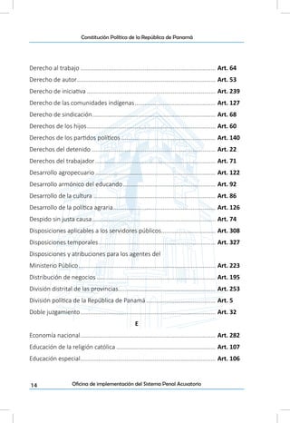 14
Constitución Política de la República de Panamá
Oficina de implementación del Sistema Penal Acusatorio
Derecho al trabajo................................................................................... Art. 64
Derecho de autor..................................................................................... Art. 53
Derecho de iniciativa............................................................................... Art. 239
Derecho de las comunidades indígenas.................................................. Art. 127
Derecho de sindicación........................................................................... Art. 68
Derechos de los hijos............................................................................... Art. 60
Derechos de los partidos políticos.......................................................... Art. 140
Derechos del detenido............................................................................ Art. 22
Derechos del trabajador.......................................................................... Art. 71
Desarrollo agropecuario.......................................................................... Art. 122
Desarrollo armónico del educando......................................................... Art. 92
Desarrollo de la cultura........................................................................... Art. 86
Desarrollo de la política agraria............................................................... Art. 126
Despido sin justa causa............................................................................ Art. 74
Disposiciones aplicables a los servidores públicos................................. Art. 308
Disposiciones temporales........................................................................ Art. 327
Disposiciones y atribuciones para los agentes del
Ministerio Público.................................................................................... Art. 223
Distribución de negocios......................................................................... Art. 195
División distrital de las provincias............................................................ Art. 253
División política de la República de Panamá........................................... Art. 5
Doble juzgamiento................................................................................... Art. 32
E
Economía nacional................................................................................... Art. 282
Educación de la religión católica............................................................. Art. 107
Educación especial................................................................................... Art. 106
 
