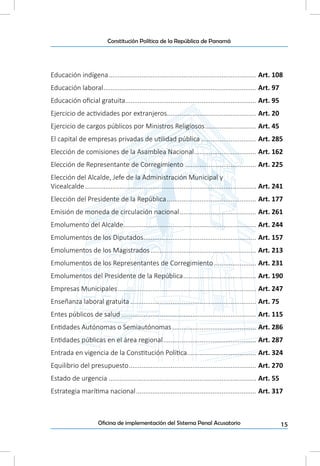 15Oficina de implementación del Sistema Penal Acusatorio
Constitución Política de la República de Panamá
Educación indígena.................................................................................. Art. 108
Educación laboral..................................................................................... Art. 97
Educación oficial gratuita......................................................................... Art. 95
Ejercicio de actividades por extranjeros.................................................. Art. 20
Ejercicio de cargos públicos por Ministros Religiosos............................. Art. 45
El capital de empresas privadas de utilidad pública............................... Art. 285
Elección de comisiones de la Asamblea Nacional................................... Art. 162
Elección de Representante de Corregimiento........................................ Art. 225
Elección del Alcalde, Jefe de la Administración Municipal y
Vicealcalde............................................................................................... Art. 241
Elección del Presidente de la República.................................................. Art. 177
Emisión de moneda de circulación nacional........................................... Art. 261
Emolumento del Alcalde.......................................................................... Art. 244
Emolumentos de los Diputados............................................................... Art. 157
Emolumentos de los Magistrados........................................................... Art. 213
Emolumentos de los Representantes de Corregimiento........................ Art. 231
Emolumentos del Presidente de la República......................................... Art. 190
Empresas Municipales............................................................................. Art. 247
Enseñanza laboral gratuita...................................................................... Art. 75
Entes públicos de salud........................................................................... Art. 115
Entidades Autónomas o Semiautónomas............................................... Art. 286
Entidades públicas en el área regional.................................................... Art. 287
Entrada en vigencia de la Constitución Política....................................... Art. 324
Equilibrio del presupuesto....................................................................... Art. 270
Estado de urgencia.................................................................................. Art. 55
Estrategia marítima nacional................................................................... Art. 317
 