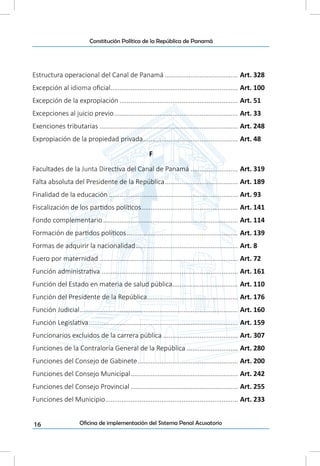 16
Constitución Política de la República de Panamá
Oficina de implementación del Sistema Penal Acusatorio
Estructura operacional del Canal de Panamá......................................... Art. 328
Excepción al idioma oficial....................................................................... Art. 100
Excepción de la expropiación.................................................................. Art. 51
Excepciones al juicio previo..................................................................... Art. 33
Exenciones tributarias............................................................................. Art. 248
Expropiación de la propiedad privada..................................................... Art. 48
F
Facultades de la Junta Directiva del Canal de Panamá........................... Art. 319
Falta absoluta del Presidente de la República......................................... Art. 189
Finalidad de la educación........................................................................ Art. 93
Fiscalización de los partidos políticos...................................................... Art. 141
Fondo complementario........................................................................... Art. 114
Formación de partidos políticos.............................................................. Art. 139
Formas de adquirir la nacionalidad......................................................... Art. 8
Fuero por maternidad............................................................................. Art. 72
Función administrativa............................................................................ Art. 161
Función del Estado en materia de salud pública..................................... Art. 110
Función del Presidente de la República.................................................. Art. 176
Función Judicial........................................................................................ Art. 160
Función Legislativa................................................................................... Art. 159
Funcionarios excluidos de la carrera pública.......................................... Art. 307
Funciones de la Contraloría General de la República............................. Art. 280
Funciones del Consejo de Gabinete........................................................ Art. 200
Funciones del Consejo Municipal............................................................ Art. 242
Funciones del Consejo Provincial............................................................ Art. 255
Funciones del Municipio.......................................................................... Art. 233
 