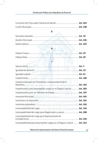 17Oficina de implementación del Sistema Penal Acusatorio
Constitución Política de la República de Panamá
Funciones del Procurador General de Nación........................................ Art. 222
Fusión Municipal...................................................................................... Art. 238
G
Garantías laborales.................................................................................. Art. 79
Gestión Municipal.................................................................................... Art. 236
Gobernadores.......................................................................................... Art. 252
H
Habeas Corpus......................................................................................... Art. 23
Habeas Data............................................................................................. Art. 44
I
Idioma oficial............................................................................................ Art. 7
Igualdad de derecho................................................................................ Art. 19
Igualdad salarial....................................................................................... Art. 67
Impedimento........................................................................................... Art. 180
Impedimento para ser Presidente y Vicepresidente de la
República.................................................................................................. Art. 192
Impedimentos para desempeñar cargos en el Órgano Judicial.............. Art. 205
Impedimentos para ser Ministro de Estado............................................ Art. 197
Impuesto Municipal................................................................................. Art. 245
Incentivos a la educación......................................................................... Art. 101
Incentivos educativos.............................................................................. Art. 102
Incompatibilidad del cargo...................................................................... Art. 156
Incompatibilidad del cargo para Magistrados y Jueces.......................... Art. 208
Incompatibilidad del cargo para Representante de
Corregimiento.......................................................................................... Art. 229
Incompatibilidad para desempeñar cargos en el Órgano Judicial.......... Art. 212
 