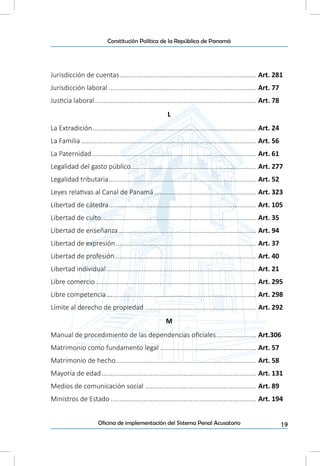 19Oficina de implementación del Sistema Penal Acusatorio
Constitución Política de la República de Panamá
Jurisdicción de cuentas............................................................................ Art. 281
Jurisdicción laboral.................................................................................. Art. 77
Justicia laboral.......................................................................................... Art. 78
L
La Extradición........................................................................................... Art. 24
La Familia................................................................................................. Art. 56
La Paternidad........................................................................................... Art. 61
Legalidad del gasto público..................................................................... Art. 277
Legalidad tributaria.................................................................................. Art. 52
Leyes relativas al Canal de Panamá......................................................... Art. 323
Libertad de cátedra.................................................................................. Art. 105
Libertad de culto...................................................................................... Art. 35
Libertad de enseñanza............................................................................. Art. 94
Libertad de expresión.............................................................................. Art. 37
Libertad de profesión............................................................................... Art. 40
Libertad individual................................................................................... Art. 21
Libre comercio......................................................................................... Art. 295
Libre competencia................................................................................... Art. 298
Límite al derecho de propiedad.............................................................. Art. 292
M
Manual de procedimiento de las dependencias oficiales....................... Art.306
Matrimonio como fundamento legal...................................................... Art. 57
Matrimonio de hecho.............................................................................. Art. 58
Mayoría de edad...................................................................................... Art. 131
Medios de comunicación social.............................................................. Art. 89
Ministros de Estado................................................................................. Art. 194
 