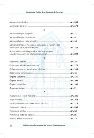 20
Constitución Política de la República de Panamá
Oficina de implementación del Sistema Penal Acusatorio
Monopolios oficiales................................................................................ Art. 265
Motivación de la Ley................................................................................ Art. 174
N
Nacionalidad por adopción..................................................................... Art. 11
Nacionalidad por nacimiento.................................................................. Art. 9
Nacionalidad por naturalización.............................................................. Art. 10
Nombramiento del Procurador General de la Nación y del
Procurador de la Administración............................................................. Art. 224
Nombramiento de Magistrados, Jueces y personal
subalterno con arreglo a la Carrera Judicial............................................ Art. 209
O
Obediencia debida................................................................................... Art. 34
Objeciones a los Proyectos de Ley.......................................................... Art. 170
Obligaciones de las autoridades públicas............................................... Art. 145
Observancia constitucional...................................................................... Art. 15
Órgano Ejecutivo..................................................................................... Art. 175
Órgano Judicial........................................................................................ Art. 202
Órgano Legislativo................................................................................... Art. 146
Órganos estatales.................................................................................... Art. 2
P
Pago anual al Tesoro Nacional................................................................. Art. 321
Papel moneda.......................................................................................... Art. 262
Participación comunitaria en temas de salud......................................... Art. 116
Patrimonio cultural.................................................................................. Art. 260
Patrimonio familiar.................................................................................. Art. 62
Patrimonio histórico nacional.................................................................. Art. 85
Pérdida de la nacionalidad...................................................................... Art. 13
 