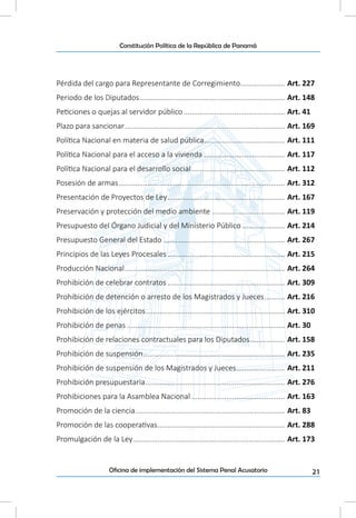 21Oficina de implementación del Sistema Penal Acusatorio
Constitución Política de la República de Panamá
Pérdida del cargo para Representante de Corregimiento....................... Art. 227
Periodo de los Diputados......................................................................... Art. 148
Peticiones o quejas al servidor público................................................... Art. 41
Plazo para sancionar................................................................................ Art. 169
Política Nacional en materia de salud pública......................................... Art. 111
Política Nacional para el acceso a la vivienda......................................... Art. 117
Política Nacional para el desarrollo social............................................... Art. 112
Posesión de armas................................................................................... Art. 312
Presentación de Proyectos de Ley........................................................... Art. 167
Preservación y protección del medio ambiente..................................... Art. 119
Presupuesto del Órgano Judicial y del Ministerio Público...................... Art. 214
Presupuesto General del Estado............................................................. Art. 267
Principios de las Leyes Procesales........................................................... Art. 215
Producción Nacional................................................................................ Art. 264
Prohibición de celebrar contratos........................................................... Art. 309
Prohibición de detención o arresto de los Magistrados y Jueces........... Art. 216
Prohibición de los ejércitos...................................................................... Art. 310
Prohibición de penas............................................................................... Art. 30
Prohibición de relaciones contractuales para los Diputados.................. Art. 158
Prohibición de suspensión....................................................................... Art. 235
Prohibición de suspensión de los Magistrados y Jueces......................... Art. 211
Prohibición presupuestaria...................................................................... Art. 276
Prohibiciones para la Asamblea Nacional............................................... Art. 163
Promoción de la ciencia........................................................................... Art. 83
Promoción de las cooperativas................................................................ Art. 288
Promulgación de la Ley............................................................................ Art. 173
 