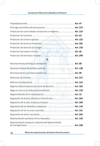 22
Constitución Política de la República de Panamá
Oficina de implementación del Sistema Penal Acusatorio
Propiedad privada.................................................................................... Art. 47
Prórroga automática del presupuesto..................................................... Art. 273
Protección de comunidades campesinas e indígenas............................. Art. 124
Protección de la familia........................................................................... Art. 63
Protección de la tierra agrícola................................................................ Art. 125
Protección de terrenos fronterizos.......................................................... Art. 291
Protección del derecho al sufragio.......................................................... Art. 136
Protección del salario mínimo................................................................. Art. 66
Protección del territorio nacional............................................................ Art. 290
R
Reconocimiento de lenguas aborígenes................................................. Art. 88
Reconocimientos de partidos políticos................................................... Art. 138
Reconocimientos de títulos académicos................................................. Art. 99
Reducción de partidas............................................................................. Art. 271
Reforma Constitucional........................................................................... Art. 313
Régimen laboral especial del Canal de Panamá...................................... Art. 322
Regla en torno a la reelección presidencial............................................ Art. 178
Reglamentación de la naturalización....................................................... Art. 12
Regulación de Bancos Oficiales y Semioficiales...................................... Art. 263
Regulación de la caza, la pesca y bosques.............................................. Art. 296
Regulación de los derechos ciudadanos................................................. Art. 134
Regulación de los recursos naturales...................................................... Art. 121
Reparación de obras nacionales.............................................................. Art. 266
Representación partidista de los Diputados............................................ Art. 150
Representación temporal o absoluta del Representante
de Corregimiento..................................................................................... Art. 228
 