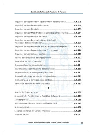 23Oficina de implementación del Sistema Penal Acusatorio
Constitución Política de la República de Panamá
Requisitos para ser Contralor y Subcontralor de la República................ Art. 279
Requisitos para ser Defensor del Pueblo................................................. Art. 130
Requisitos para ser Diputado................................................................... Art. 153
Requisitos para ser Magistrado de la Corte Suprema de Justicia........... Art. 204
Requisitos para ser Ministro de Estado................................................... Art. 196
Requisitos para ser Procurador General de Nación y
Procurador de la Administración............................................................. Art. 221
Requisitos para ser Presidente y Vicepresidente de la República.......... Art. 179
Requisitos para ser Representante de Corregimiento............................ Art. 226
Requisitos para ser servidor público....................................................... Art. 300
Reserva para el ejercicio de cargos públicos........................................... Art. 132
Resocialización del condenado................................................................ Art. 28
Responsabilidad de los particulares........................................................ Art. 18
Responsabilidad del Presidente de la República..................................... Art. 191
Responsabilidad de las empresas particulares........................................ Art. 98
Restricción del cargo para los servidores públicos.................................. Art. 303
Restricción para la participación en políticas.......................................... Art. 311
Revocación de mandato de los Diputados.............................................. Art. 151
S
Sanción del Proyecto de Ley.................................................................... Art. 172
Separación del Presidente de la República de Panamá.......................... Art. 187
Servidor público....................................................................................... Art. 299
Sesiones extraordinarias de la Asamblea Nacional................................. Art. 149
Sesiones judiciales................................................................................... Art. 152
Sesiones ordinarias del Consejo Provincial............................................. Art. 256
Símbolos Patrios...................................................................................... Art. 6
 