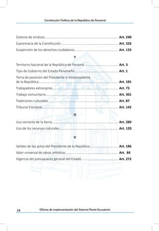 24
Constitución Política de la República de Panamá
Oficina de implementación del Sistema Penal Acusatorio
Sistema de síndicos.................................................................................. Art. 240
Supremacía de la Constitución................................................................ Art. 326
Suspensión de los derechos ciudadanos................................................. Art. 133
T
Territorio Nacional de la República de Panamá...................................... Art. 3
Tipo de Gobierno del Estado Panameño................................................. Art. 1
Toma de posesión del Presidente o Vicepresidente
de la República......................................................................................... Art. 181
Trabajadores extranjeros......................................................................... Art. 73
Trabajo comunitario................................................................................. Art. 301
Tradiciones culturales.............................................................................. Art. 87
Tribunal Electoral..................................................................................... Art. 142
U
Uso correcto de la tierra.......................................................................... Art. 289
Uso de los recursos naturales.................................................................. Art. 120
V
Validez de los actos del Presidente de la República................................ Art. 186
Valor universal de obras artísticas........................................................... Art. 84
Vigencia del presupuesto general del Estado......................................... Art. 272
 